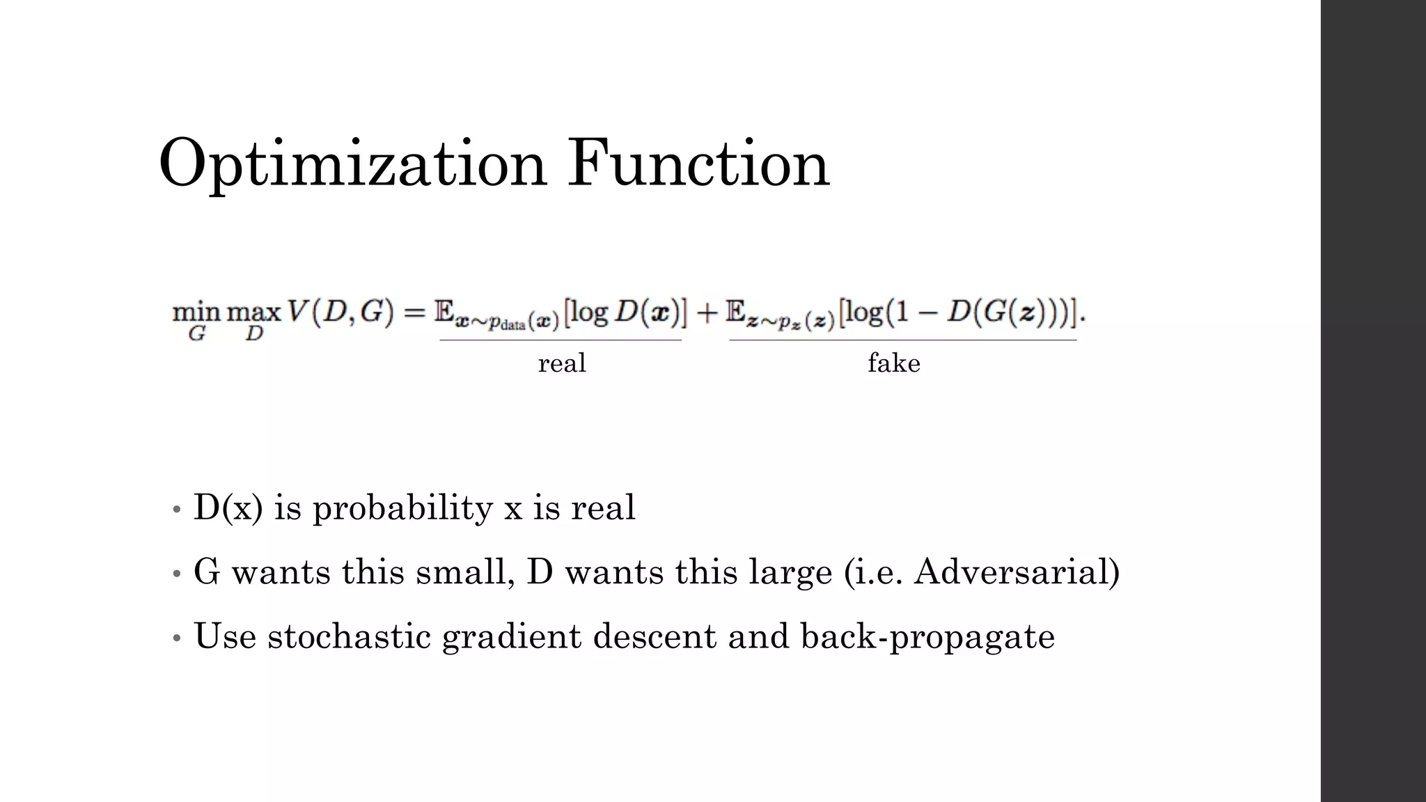 Optimization Function
• D(x) is probability x is real
• G wants this small, D wants this large (i.e. Adversarial)
• Use stochastic gradient descent and back-propagate
real fake
 