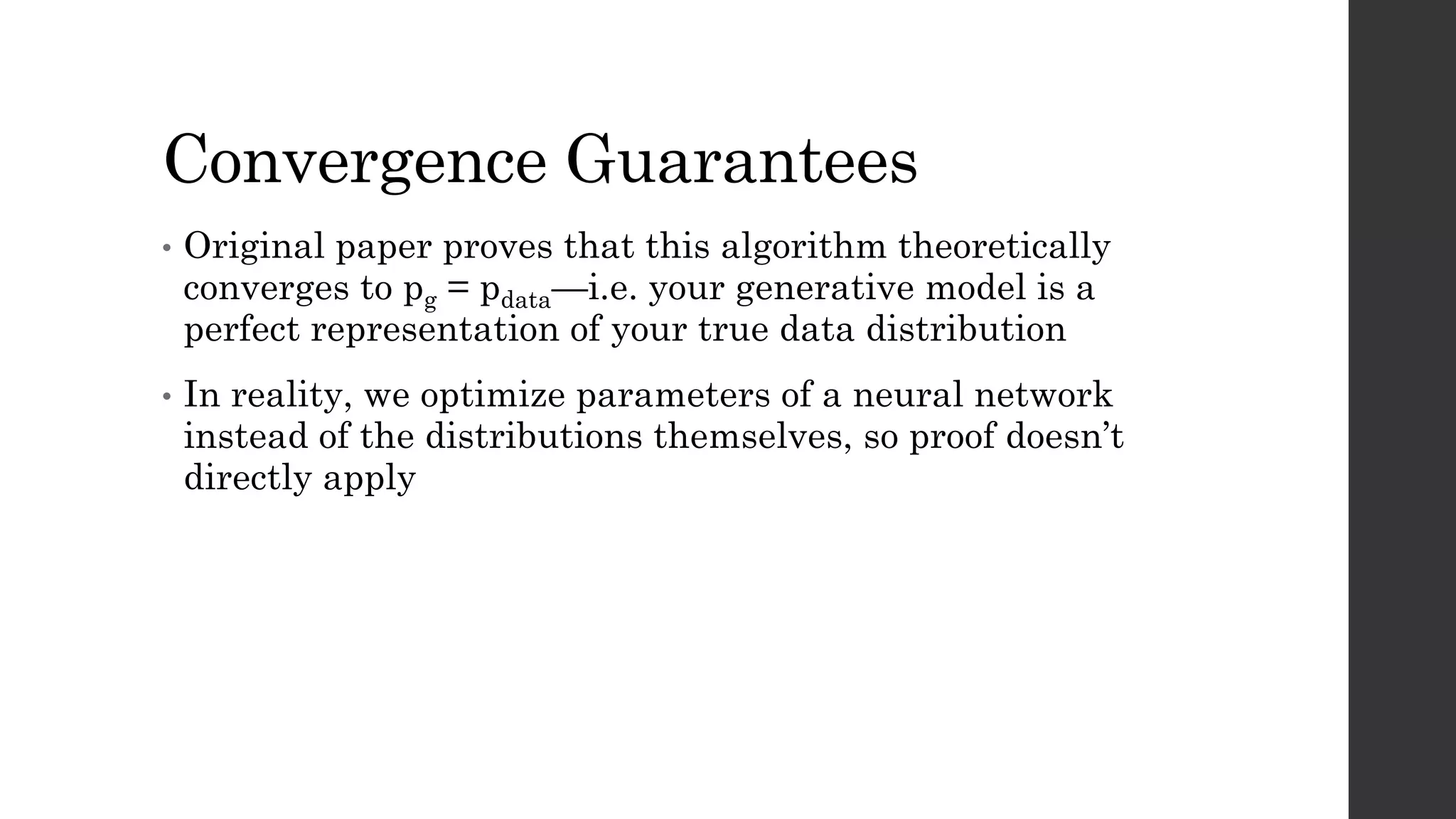 Convergence Guarantees
• Original paper proves that this algorithm theoretically
converges to pg = pdata—i.e. your generative model is a
perfect representation of your true data distribution
• In reality, we optimize parameters of a neural network
instead of the distributions themselves, so proof doesn’t
directly apply
 