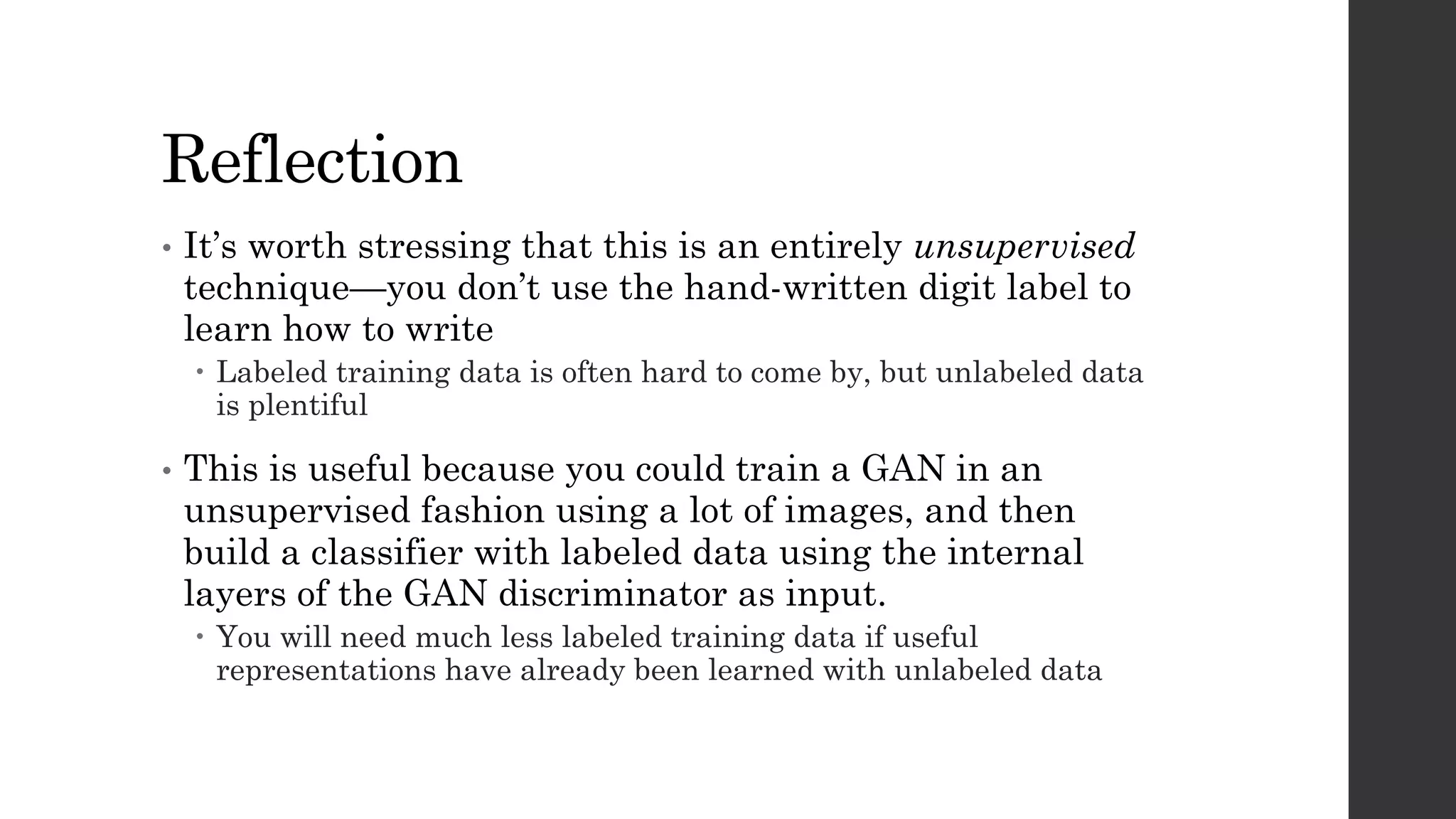 Reflection
• It’s worth stressing that this is an entirely unsupervised
technique—you don’t use the hand-written digit label to
learn how to write
– Labeled training data is often hard to come by, but unlabeled data
is plentiful
• This is useful because you could train a GAN in an
unsupervised fashion using a lot of images, and then
build a classifier with labeled data using the internal
layers of the GAN discriminator as input.
– You will need much less labeled training data if useful
representations have already been learned with unlabeled data
 