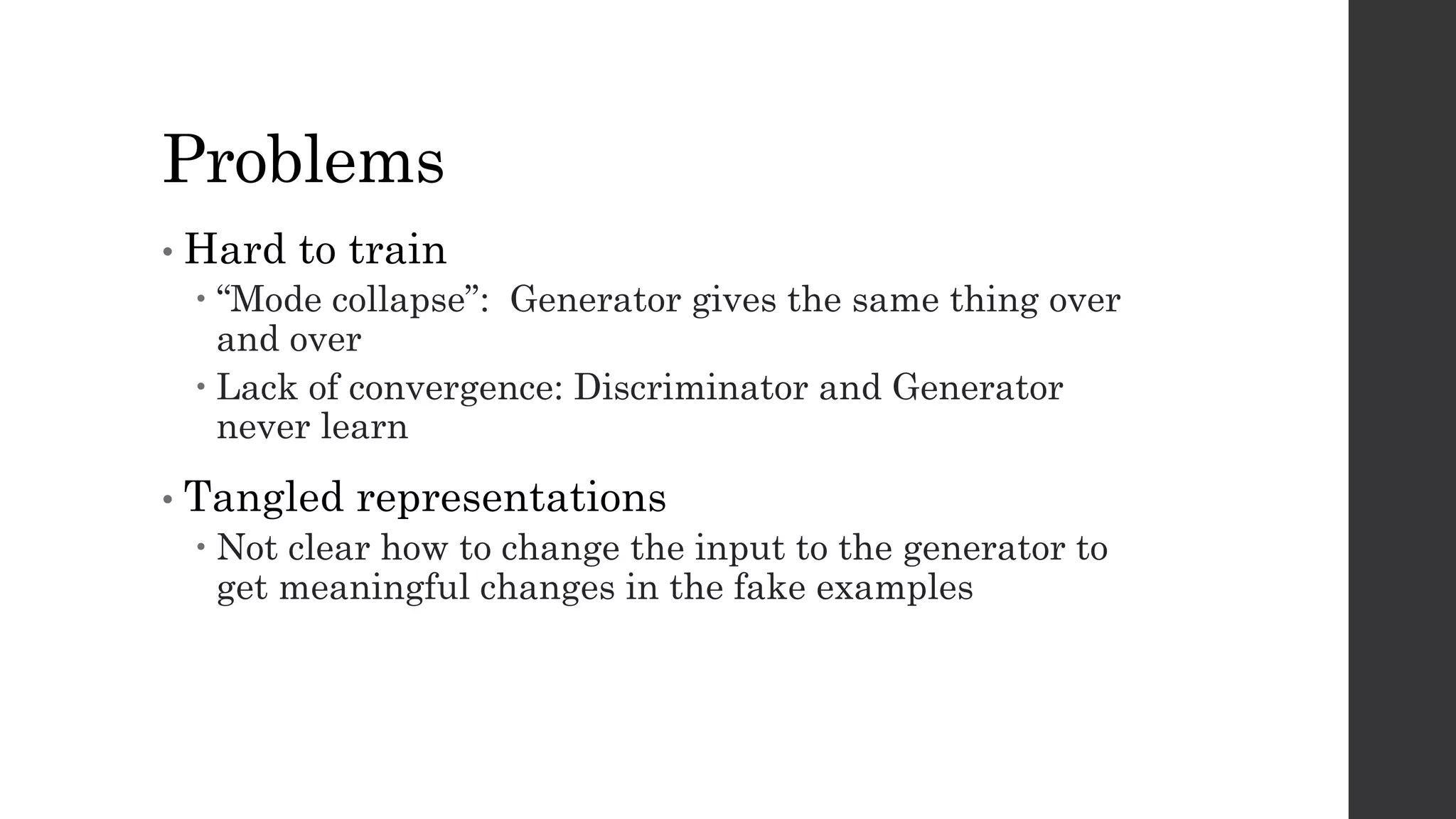 Problems
• Hard to train
– “Mode collapse”: Generator gives the same thing over
and over
– Lack of convergence: Discriminator and Generator
never learn
• Tangled representations
– Not clear how to change the input to the generator to
get meaningful changes in the fake examples
 