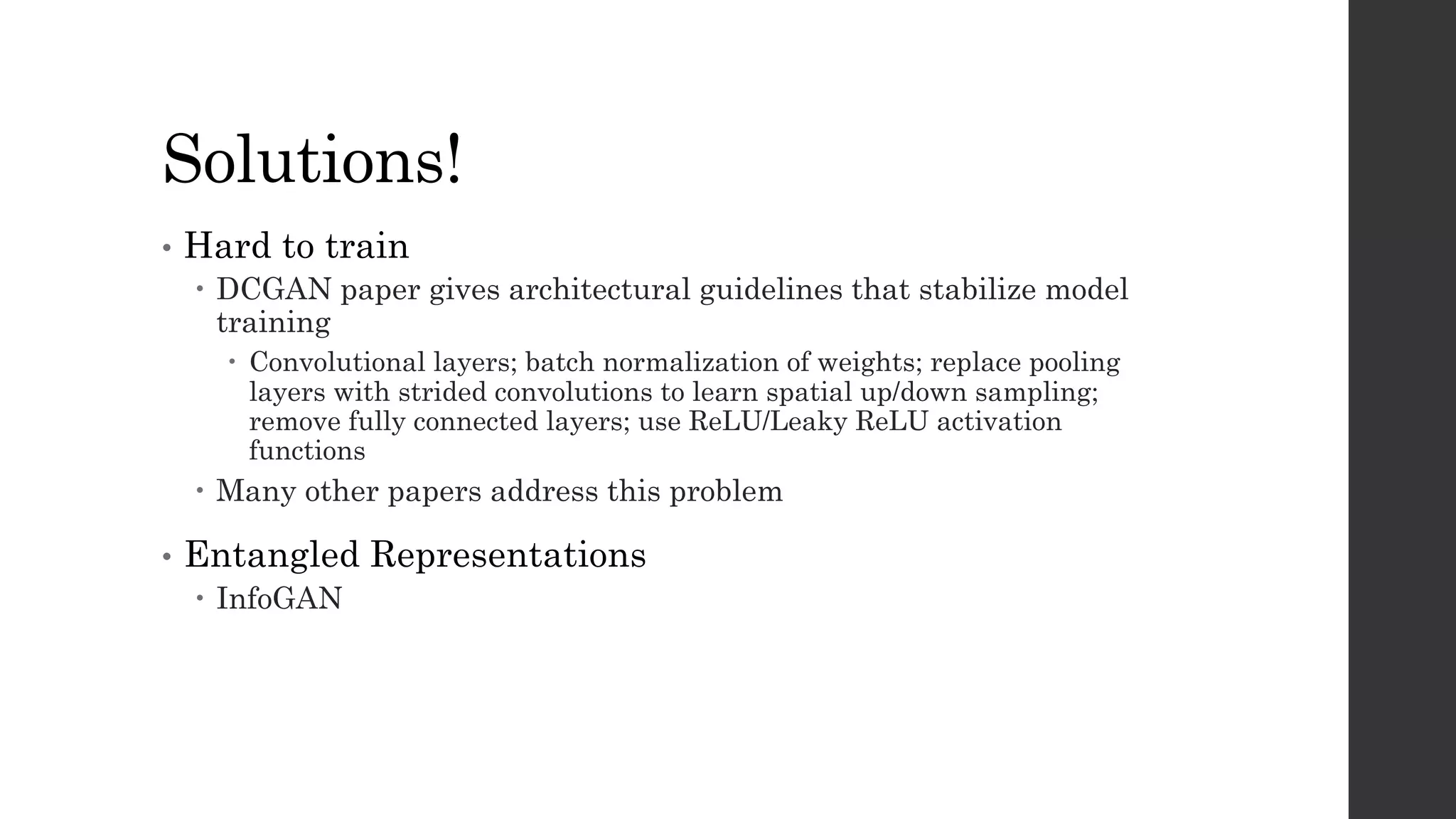 Solutions!
• Hard to train
– DCGAN paper gives architectural guidelines that stabilize model
training
– Convolutional layers; batch normalization of weights; replace pooling
layers with strided convolutions to learn spatial up/down sampling;
remove fully connected layers; use ReLU/Leaky ReLU activation
functions
– Many other papers address this problem
• Entangled Representations
– InfoGAN
 