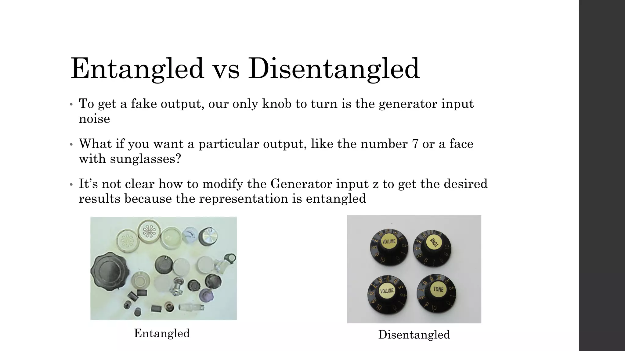 Entangled vs Disentangled
• To get a fake output, our only knob to turn is the generator input
noise
• What if you want a particular output, like the number 7 or a face
with sunglasses?
• It’s not clear how to modify the Generator input z to get the desired
results because the representation is entangled
Entangled Disentangled
 