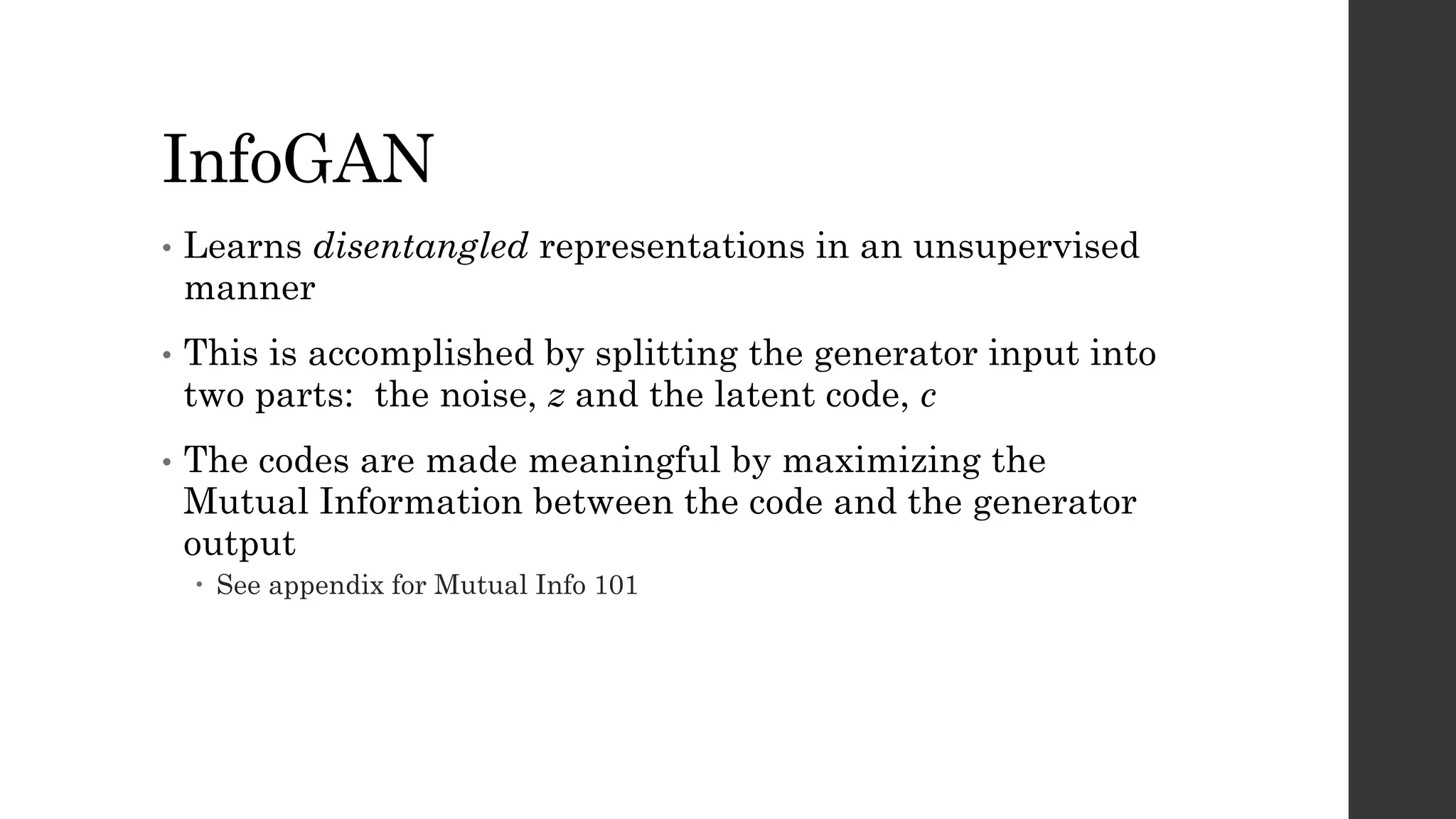 InfoGAN
• Learns disentangled representations in an unsupervised
manner
• This is accomplished by splitting the generator input into
two parts: the noise, z and the latent code, c
• The codes are made meaningful by maximizing the
Mutual Information between the code and the generator
output
– See appendix for Mutual Info 101
 