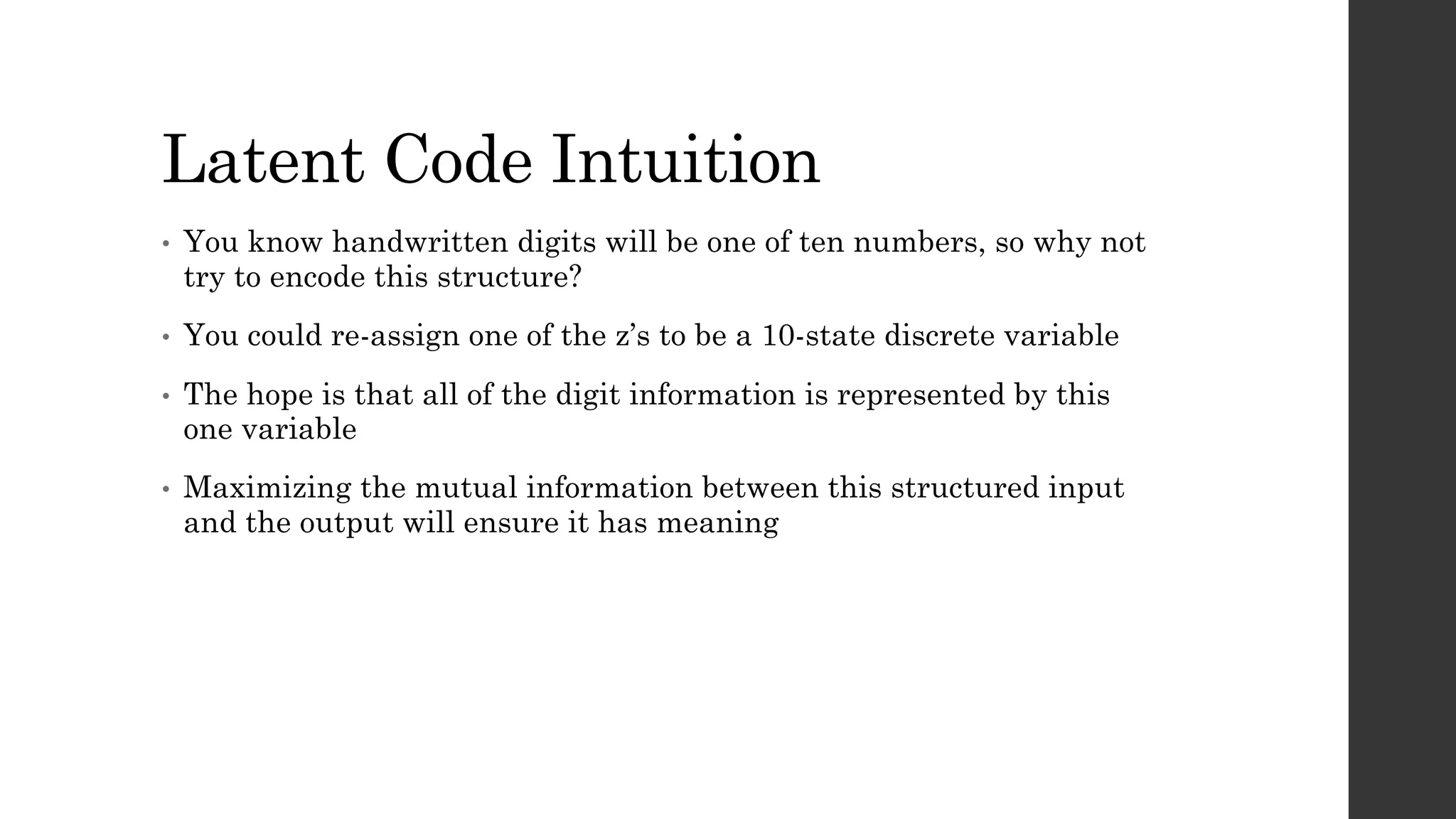 Latent Code Intuition
• You know handwritten digits will be one of ten numbers, so why not
try to encode this structure?
• You could re-assign one of the z’s to be a 10-state discrete variable
• The hope is that all of the digit information is represented by this
one variable
• Maximizing the mutual information between this structured input
and the output will ensure it has meaning
 