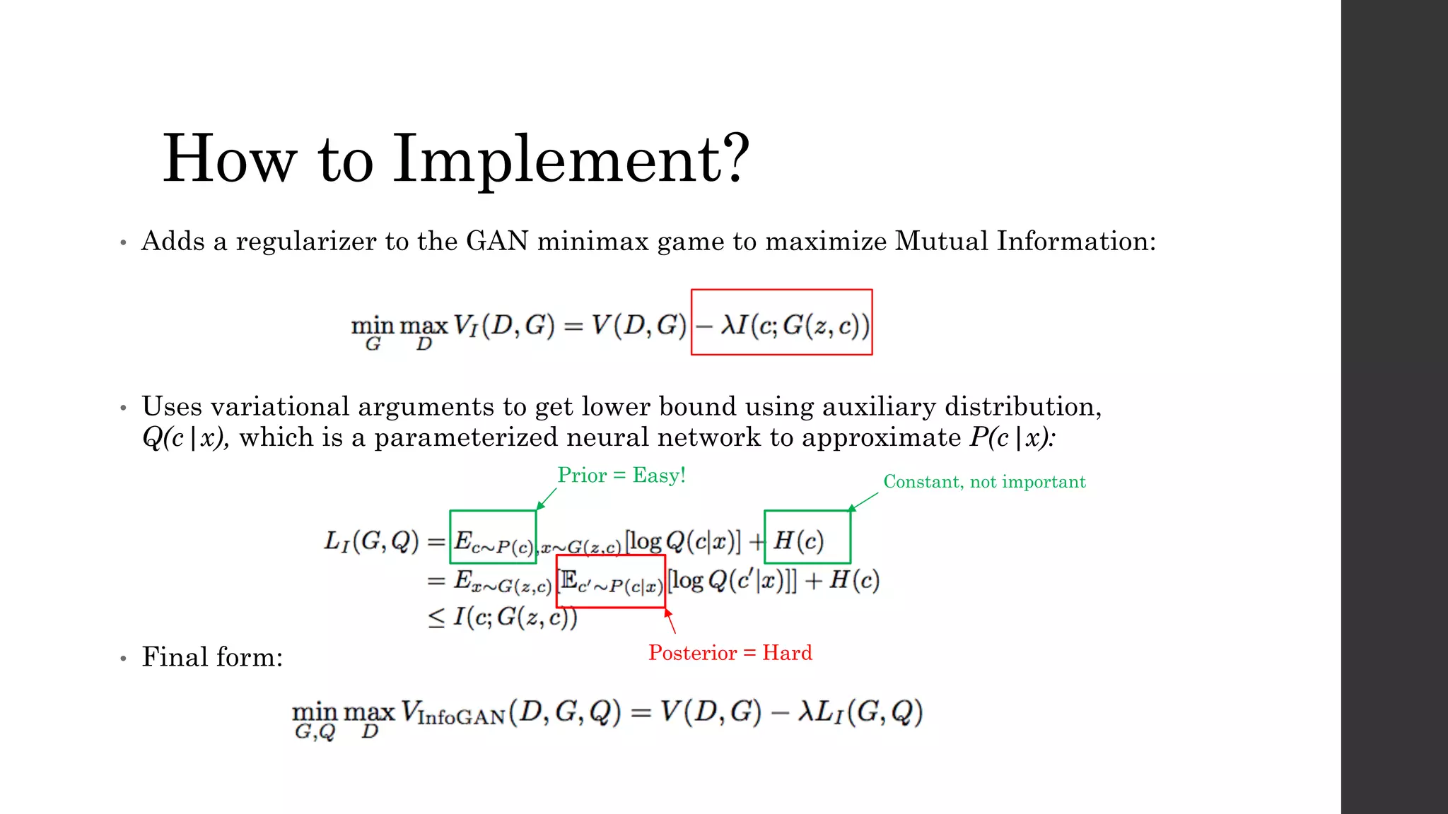 How to Implement?
• Adds a regularizer to the GAN minimax game to maximize Mutual Information:
• Uses variational arguments to get lower bound using auxiliary distribution,
Q(c|x), which is a parameterized neural network to approximate P(c|x):
• Final form:
Prior = Easy!
Posterior = Hard
Constant, not important
 