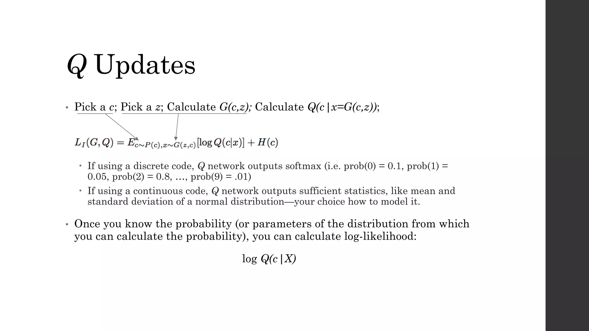 Q Updates
• Pick a c; Pick a z; Calculate G(c,z); Calculate Q(c|x=G(c,z));
– If using a discrete code, Q network outputs softmax (i.e. prob(0) = 0.1, prob(1) =
0.05, prob(2) = 0.8, …, prob(9) = .01)
– If using a continuous code, Q network outputs sufficient statistics, like mean and
standard deviation of a normal distribution—your choice how to model it.
• Once you know the probability (or parameters of the distribution from which
you can calculate the probability), you can calculate log-likelihood:
log Q(c|X)
 