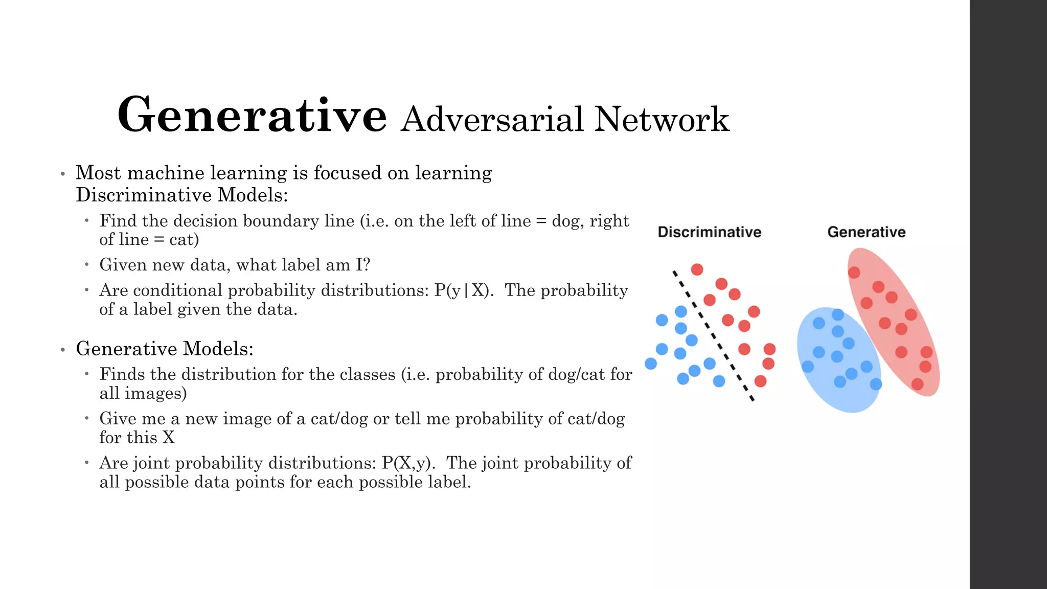 Generative Adversarial Network
• Most machine learning is focused on learning
Discriminative Models:
– Find the decision boundary line (i.e. on the left of line = dog, right
of line = cat)
– Given new data, what label am I?
– Are conditional probability distributions: P(y|X). The probability
of a label given the data.
• Generative Models:
– Finds the distribution for the classes (i.e. probability of dog/cat for
all images)
– Give me a new image of a cat/dog or tell me probability of cat/dog
for this X
– Are joint probability distributions: P(X,y). The joint probability of
all possible data points for each possible label.
 