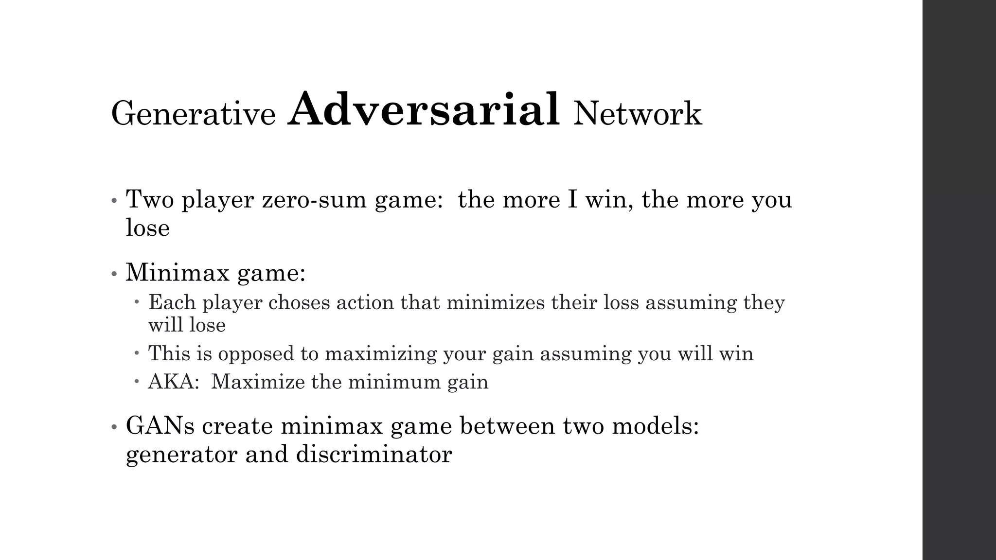 Generative Adversarial Network
• Two player zero-sum game: the more I win, the more you
lose
• Minimax game:
– Each player choses action that minimizes their loss assuming they
will lose
– This is opposed to maximizing your gain assuming you will win
– AKA: Maximize the minimum gain
• GANs create minimax game between two models:
generator and discriminator
 