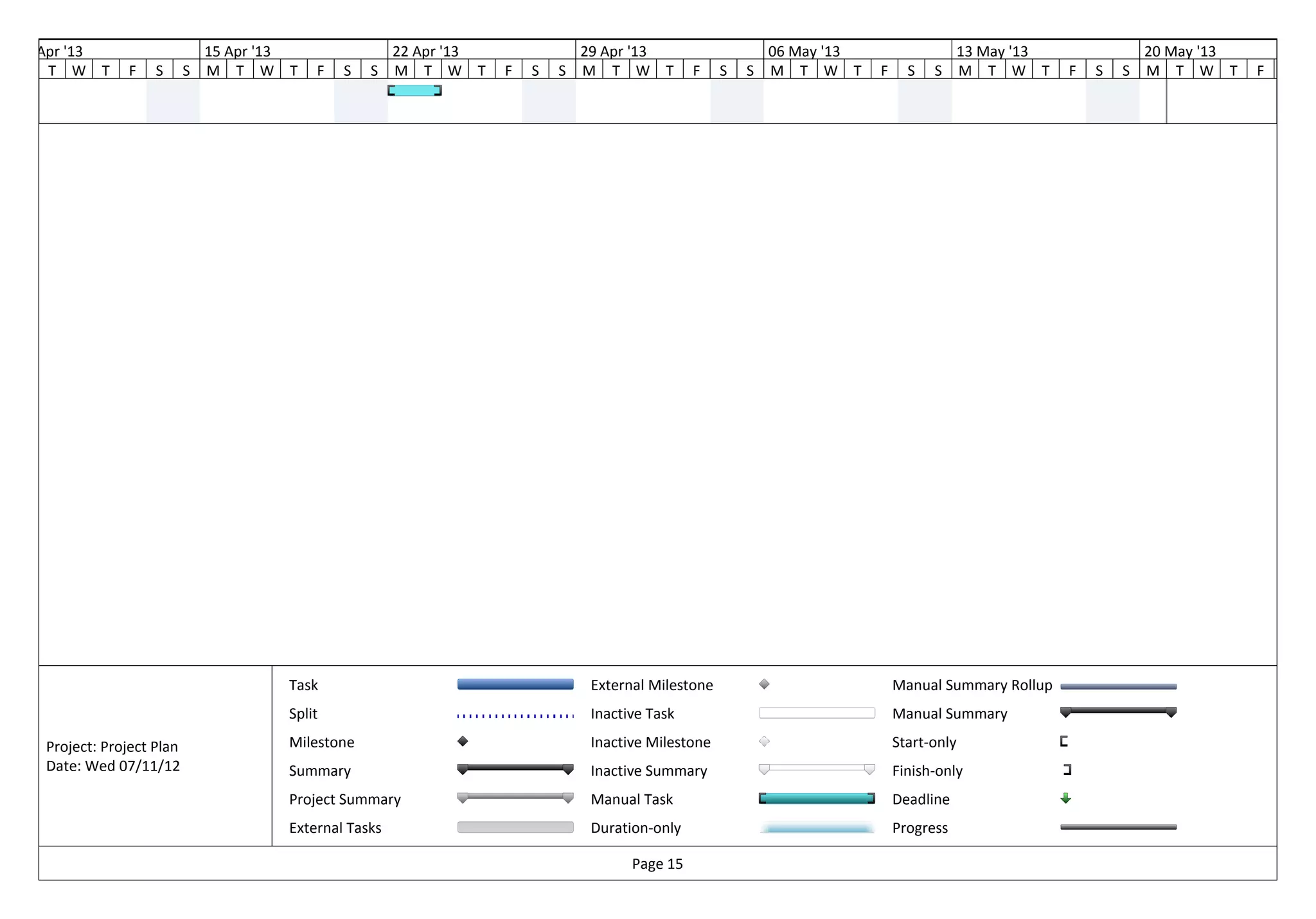 08 Apr '13                     15 Apr '13                22 Apr '13               29 Apr '13                    06 May '13                  13 May '13               20 May '13
    T W T      F    S      S   M T W T      F   S   S    M T W T      F   S   S   M T W T          F    S   S   M T W T      F     S   S    M T W T      F   S   S   M T W T      F   S




                                        Task                                       External Milestone                            Manual Summary Rollup
                                        Split                                      Inactive Task                                 Manual Summary

   Project: Project Plan                Milestone                                  Inactive Milestone                            Start-only
   Date: Wed 07/11/12                   Summary                                    Inactive Summary                              Finish-only
                                        Project Summary                            Manual Task                                   Deadline
                                        External Tasks                             Duration-only                                 Progress

                                                                                         Page 15
 