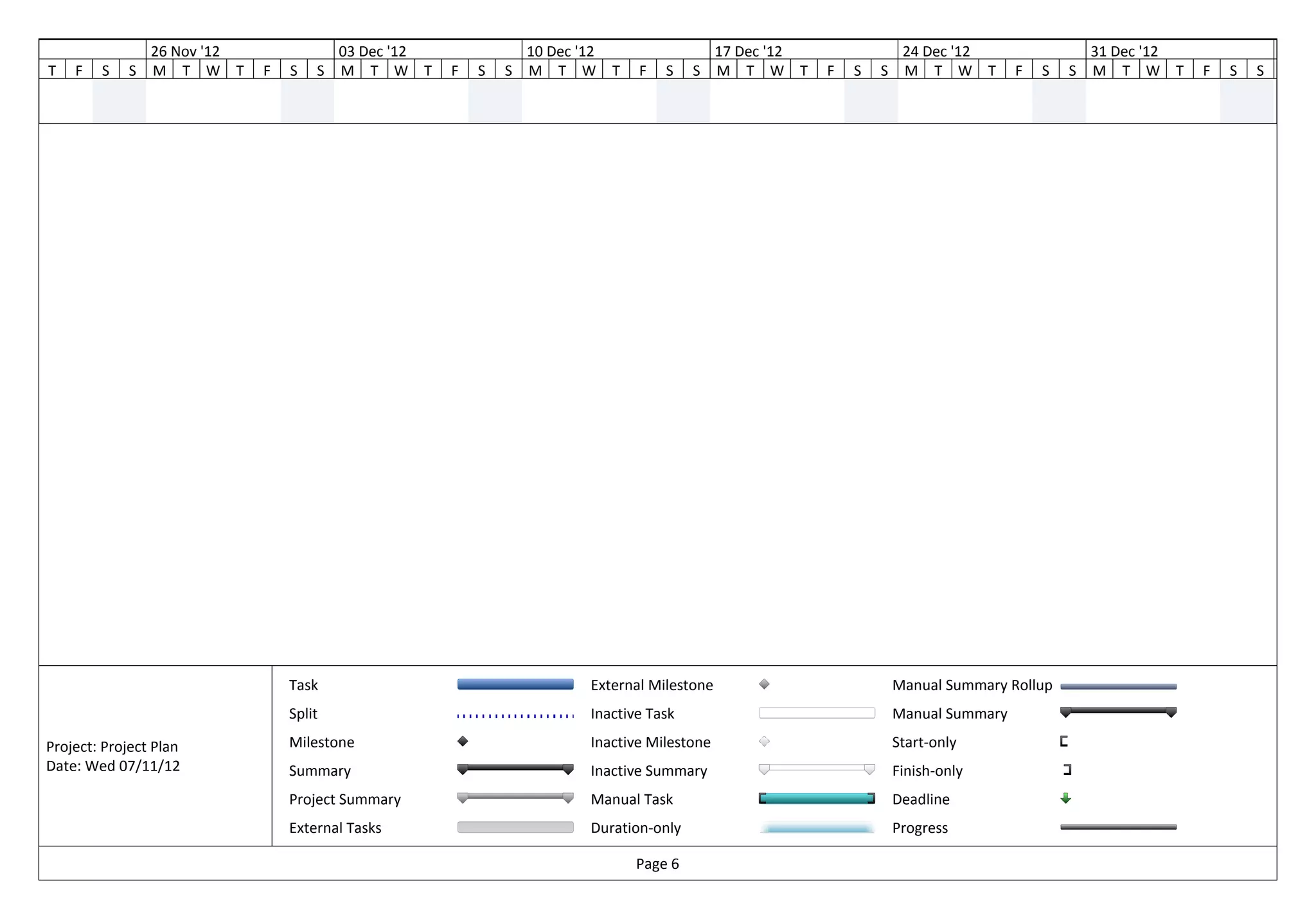ov '12                   26 Nov '12               03 Dec '12               10 Dec '12                    17 Dec '12                24 Dec '12                  31 Dec '12
         T   F   S   S   M T W T      F   S   S   M T W T      F   S   S   M T W        T   F   S    S   M T W T      F   S   S    M T W T         F   S   S   M T W T      F   S   S   M




                                          Task                                      External Milestone                            Manual Summary Rollup
                                          Split                                     Inactive Task                                 Manual Summary

         Project: Project Plan            Milestone                                 Inactive Milestone                            Start-only
         Date: Wed 07/11/12               Summary                                   Inactive Summary                              Finish-only
                                          Project Summary                           Manual Task                                   Deadline
                                          External Tasks                            Duration-only                                 Progress

                                                                                            Page 6
 