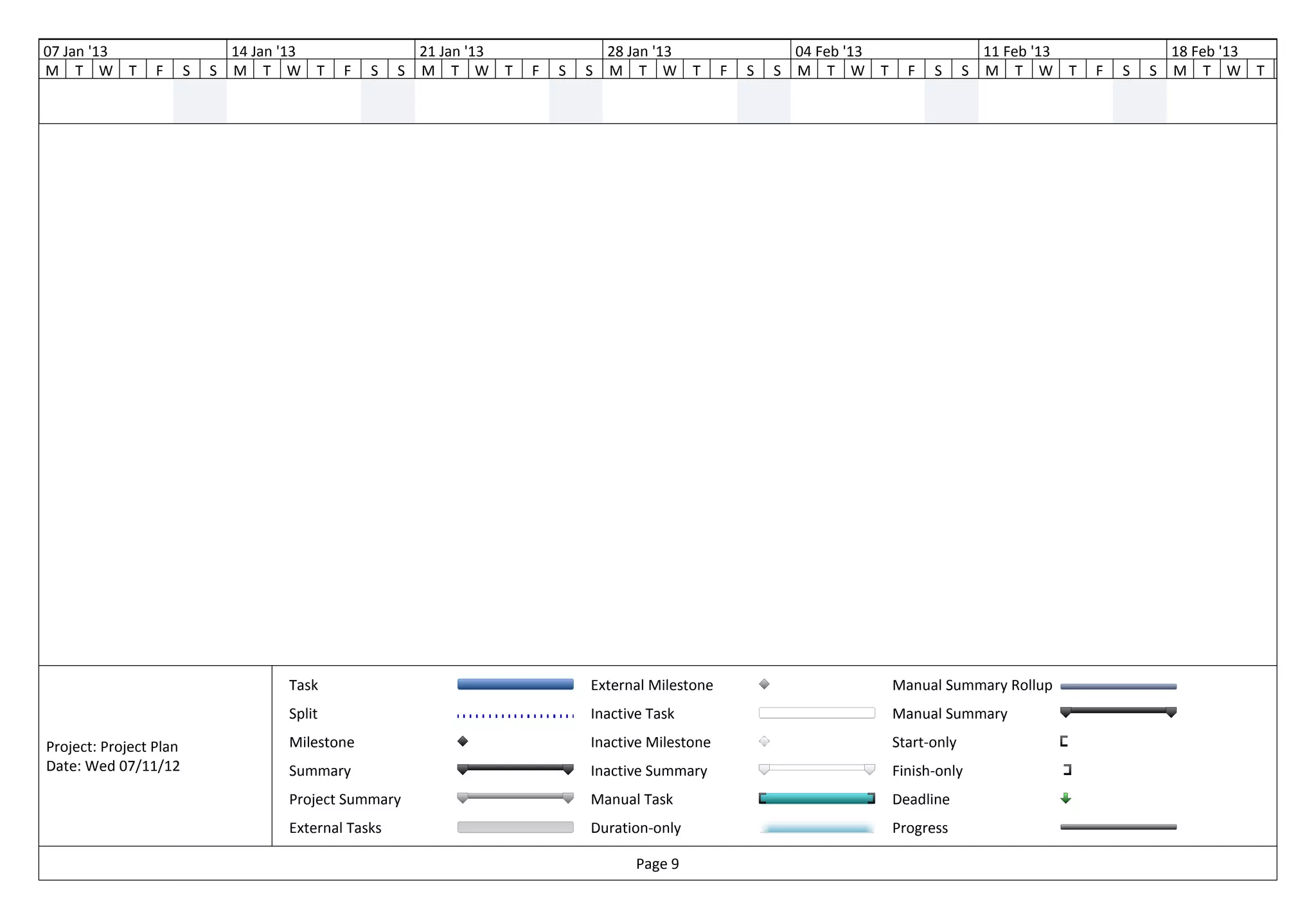 07 Jan '13                      14 Jan '13                 21 Jan '13               28 Jan '13                   04 Feb '13                    11 Feb '13               18 Feb '13
M T W T          F      S   S   M T W T       F   S    S   M T W T      F   S   S   M T W T          F   S   S   M T W T        F   S      S   M T W T      F   S   S   M T W T      F




                                      Task                                      External Milestone                            Manual Summary Rollup
                                      Split                                     Inactive Task                                 Manual Summary

Project: Project Plan                 Milestone                                 Inactive Milestone                            Start-only
Date: Wed 07/11/12                    Summary                                   Inactive Summary                              Finish-only
                                      Project Summary                           Manual Task                                   Deadline
                                      External Tasks                            Duration-only                                 Progress

                                                                                       Page 9
 