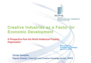 Dimiter Gantchev,
Deputy Director, Copyright and Creative Industries Sector, WIPO
Port of Spain,
Trinidad and Tobago,
April 6-7, 2017
Creative Industries as a Factor for
Economic Development
A Perspective from the World Intellectual Property
Organization
 