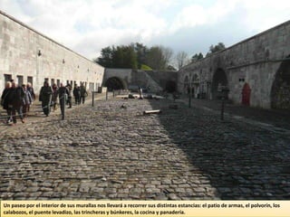 Un paseo por el interior de sus murallas nos llevará a recorrer sus distintas estancias: el patio de armas, el polvorín, los
calabozos, el puente levadizo, las trincheras y búnkeres, la cocina y panadería.
 