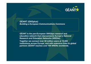 GÉANT (GN3plus)
Building a European Communications Commons
GÉANT is the pan-European 500Gbps research and
education network that interconnects Europe’s National
Research and Education Networks (NRENs).
Together we connect over 50 million users at 10,000
institutions across Europe, and with extensive links to global
partners GÉANT reaches over 100 NRENs worldwide.
 