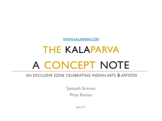 WWW.KALAPARVA.COM


       THE KALAPARVA
   A CONCEPT NOTE
AN EXCLUSIVE EZINE CELEBRATING INDIAN ARTS   & ARTISTES

                   Santosh Srinivas
                     Priya Raman

                        Jan-11
 