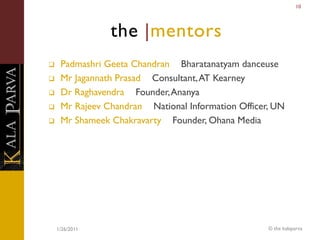 10




                the |mentors
    Padmashri Geeta Chandran Bharatanatyam danceuse
    Mr Jagannath Prasad Consultant, AT Kearney
    Dr Raghavendra Founder, Ananya
    Mr Rajeev Chandran National Information Officer, UN
    Mr Shameek Chakravarty Founder, Ohana Media




    1/26/2011                                       © the kalaparva
 