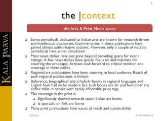 3




                       the |context
                        the Arts & Print Media space

    Some periodicals dedicated to Indian arts are known for research driven
     and intellectual discourses; Commentaries in these publications have
     gained almost authoritative acclaim; However, only a couple of notable
     periodicals have wider circulation
    Most news dailies have not gone beyond providing space for event
     listings; A few news dailies have special focus on and mandate for
     covering the art-scape; Artistes look forward to critical mention and
     coverage in these dailies
    Regional art publications have been catering to local audience; Reach of
     such regional publications is limited
    Reference, biographical and scholarly books in regional languages and
     English have had niche readers; But such books are far and few; most are
     coffee table in nature with barely affordable price tags
    The coverage in the print is
        Significantly skewed towards south Indian art forms
        Is sporadic on folk art forms
    Many print publications have issues of reach and sustainability
    1/26/2011                                                       © the kalaparva
 
