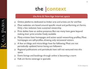 4




                       the |context
                     the Arts & New Age Internet space

    Online platforms dedicated to Indian arts and artists are far and few
    Most websites are based around specific visual and performing art forms;
     Only a few websites have sustained viewership
    Print dailies have an online presence; But not many have gone beyond
     making their print articles freely available
    Many artistes have homepages and active social networking profiles; Most
     homepages are self-profiles, drawing only occasional visitors
    A few art blogs and micro-blogs have fan following; Most are not
     periodically updated hence losing out followers
    Regional publications and periodicals have still not ventured into this
     space
    Event listings and bookings through online is becoming a norm
    Folk art forms coverage is sporadic

    1/26/2011                                                       © the kalaparva
 