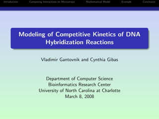 Introduction      Competing Interactions on Microarrays   Mathematical Model   Example   Conclusion




               Modeling of Competitive Kinetics of DNA
                       Hybridization Reactions

                           Vladimir Gantovnik and Cynthia Gibas


                            Department of Computer Science
                             Bioinformatics Research Center
                         University of North Carolina at Charlotte
                                       March 8, 2008
 