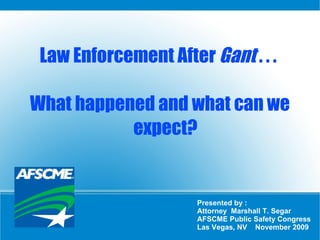 Law Enforcement After  Gant  . . .  What happened and what can we expect? Presented by :  Attorney  Marshall T. Segar AFSCME Public Safety Congress Las Vegas, NV  November 2009 