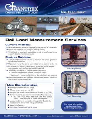 Quality on Track®

A Member of the GANTRY GROUP

Rail Load Measurement Services
Current Problem:

 No simple system exists to measure forces exerted on crane rails

 Forces are currently only analyzed through theory

 Very difficult to accurately predict lateral and vertical forces hence

support designs may be inadequate

Gantrex Solution:

 A simple and economical solution to measure the forces generated

by the crane operation

 Measurements of the lateral and vertical forces exerted on the rail

 Provides a Force Histogram graph of lateral forces for analysis,

and pressure maping of vertical load (if required)

Track Expertise

 Temporary Installation of Gantrex measuring device:


• Fast and easy to install on site, usually 1-2 hours
• that doesn’t require any handling of the rail while it is measuring

 Load measurements are obtained autonomously without operation

interference, or personnel risk.

Main Characteristics

  ased on the new RailLok™ range.
B
  easurement accuracy: +/- 5%
M
  ange of the lateral forces measured: from 0 to 300 kN
R
  ervice currently available to measure the following rails:
S

•	A75, A100, A120, A150, MRS 87A, MRS 125, 104CR,
135CR, 175CR and 171CR, (other rails request)

Track Geometry

	 easuring device is compact and low profile; Suitable for
M
narrow beams and crane’s with guide rollers)

For more information,
contact your local
Gantrex representative

 Waterproof system
 Can work autonomously for 24 hours

GANTREX Inc. / GANTREX CANADA Inc.

www.Gantrex.com

sales@Gantrex.com

 