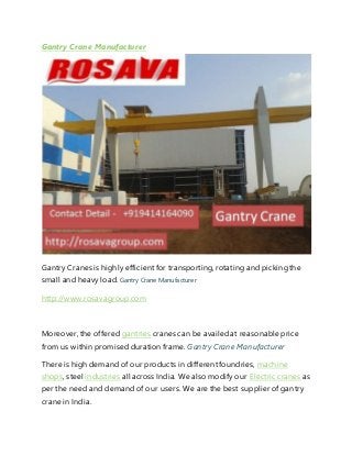 Gantry Crane Manufacturer
Gantry Cranes is highly efficientfor transporting, rotating and pickingthe
small and heavy load. Gantry Crane Manufacturer
http://www.rosavagroup.com
Moreover, the offered gantries cranes can be availedat reasonable price
from us within promised duration frame. Gantry Crane Manufacturer
There is high demand of our products in differentfoundries, machine
shops, steel industries all across India. We also modify our Electric cranes as
per the need and demand of our users. We are the best supplier of gantry
crane in India.
 