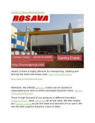 Gantry Crane Manufacturer
Gantry Cranes is highly efficient for transporting, rotating and
picking the small and heavy load. Gantry Crane Manufacturer
http://www.rosavagroup.com
Moreover, the offered gantries cranes can be availed at
reasonable price from us within promised duration frame. Gantry
Crane Manufacturer
There is high demand of our products in different foundries,
machine shops, steel industries all across India. We also modify
our Electric cranes as per the need and demand of our users. We
are the best supplier of gantry crane in India.
 