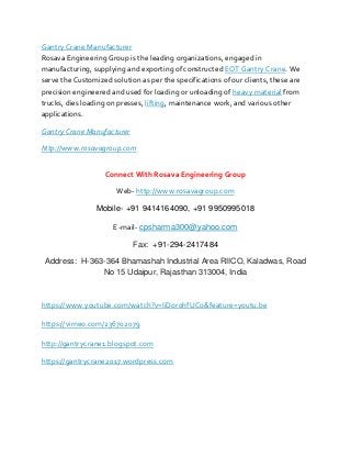 Gantry Crane Manufacturer
Rosava Engineering Group is the leading organizations, engaged in
manufacturing, supplying and exporting of constructed EOT Gantry Crane. We
serve the Customized solution as per the specifications of our clients, these are
precision engineered and used for loading or unloading of heavy material from
trucks, dies loading on presses, lifting, maintenance work, and various other
applications.
Gantry Crane Manufacturer
http://www.rosavagroup.com
Connect With Rosava Engineering Group
Web- http://www.rosavagroup.com
Mobile- +91 9414164090, +91 9950995018
E-mail- cpsharma300@yahoo.com
Fax: +91-294-2417484
Address: H-363-364 Bhamashah Industrial Area RIICO, Kaladwas, Road
No 15 Udaipur, Rajasthan 313004, India
https://www.youtube.com/watch?v=IiDor0hfUCo&feature=youtu.be
https://vimeo.com/236702079
http://gantrycrane1.blogspot.com
https://gantrycrane2017.wordpress.com
 