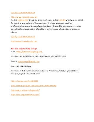 Gantry Crane Manufacturer
http://www.rosavagroup.com
Rosava Engineering Group is a prominent name in the industry widely appreciated
for bringing an excellent of Gantry Crane. We have a team of qualified
professionals engaged in manufacturing Gantry Crane. The entire range is tested
on well-defined parameters of quality in order, before offering to our precious
clients.
Gantry Crane Manufacturer
http://www.rosavagroup.com
Rosava Engineering Group
Web- http://www.rosavagroup.com
Mobile- +91 7073888090, +91 9414164090, +91 9950995018
E-mail- rosavagroup@gmail.com
Fax: +91-294-2417484
Address: H-363-364 Bhamashah Industrial Area RIICO, Kaladwas, Road No 15
Udaipur, Rajasthan 313004, India
https://vimeo.com/248566689
https://www.youtube.com/watch?v=QrfW3wxn96g
http://gantrycrane1.blogspot.in/
https://rosavag.wordpress.com/
 