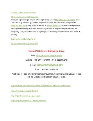 Gantry Crane Manufacturer
http://www.rosavagroup.com
Rosava Engineering Group is offering Gantry Crane Manufacturer machine. Our
valuable organization guided by experienced and professionals, we provide
Portable Hoister gantry crane machine in affordable Price. Gantry crane product
has supreme strength as they are quality tested in disparate operation of the
company. Our portable crane is highly praised among industry to its fine finish &
quality.
Gantry Crane Manufacturer
http://www.rosavagroup.com
Connect With Rosava Engineering Group
Web- http://www.rosavagroup.com
Mobile- +91 9414164090, +91 9950995018
E-mail- cpsharma300@yahoo.com
Fax: +91-294-2417484
Address: H-363-364 Bhamashah Industrial Area RIICO, Kaladwas, Road
No 15 Udaipur, Rajasthan 313004, India
https://www.youtube.com/watch?v=IiDor0hfUCo&feature=youtu.be
https://vimeo.com/236702079
http://gantrycrane1.blogspot.com
https://gantrycrane2017.wordpress.com
 