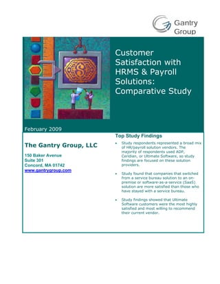 Gantry
                                                        Group

                        Customer
                        Satisfaction with
                        HRMS & Payroll
                        Solutions:
                        Comparative Study



February 2009
                        Top Study Findings
                        •   Study respondents represented a broad mix
The Gantry Group, LLC       of HR/payroll solution vendors. The
                            majority of respondents used ADP,
150 Baker Avenue            Ceridian, or Ultimate Software, so study
Suite 301                   findings are focused on these solution
Concord, MA 01742           providers.
www.gantrygroup.com
                        •   Study found that companies that switched
                            from a service bureau solution to an on-
                            premise or software-as-a-service (SaaS)
                            solution are more satisfied than those who
                            have stayed with a service bureau.

                        •   Study findings showed that Ultimate
                            Software customers were the most highly
                            satisfied and most willing to recommend
                            their current vendor.
 