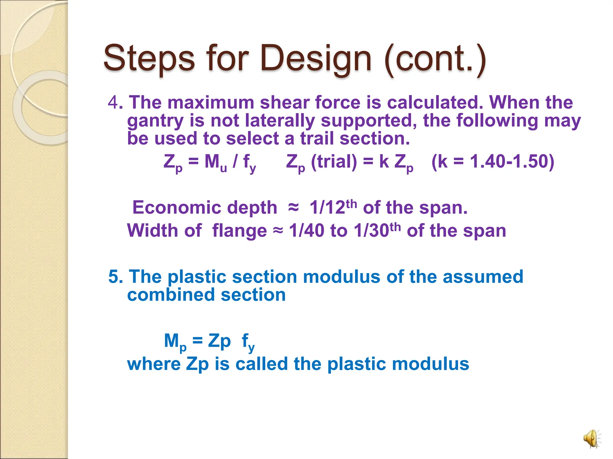 Steps for Design (cont.)
4. The maximum shear force is calculated. When the
gantry is not laterally supported, the following may
be used to select a trail section.
Zp = Mu / fy Zp (trial) = k Zp (k = 1.40-1.50)
Economic depth ≈ 1/12th of the span.
Width of flange ≈ 1/40 to 1/30th of the span
5. The plastic section modulus of the assumed
combined section
Mp = Zp fy
where Zp is called the plastic modulus
14
 