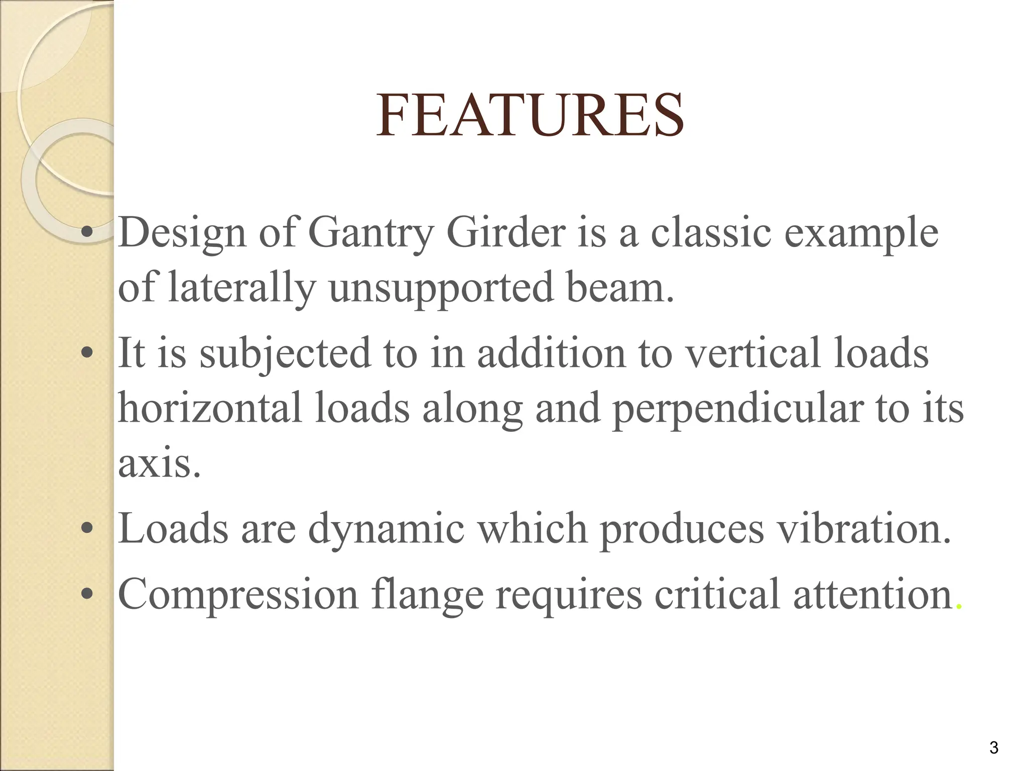 3
FEATURES
• Design of Gantry Girder is a classic example
of laterally unsupported beam.
• It is subjected to in addition to vertical loads
horizontal loads along and perpendicular to its
axis.
• Loads are dynamic which produces vibration.
• Compression flange requires critical attention.
 