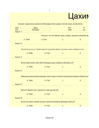 1



                                                                      Цахим су
   Санамж: Судалгааны хариултыг бөглөхдөө латин цагаан толгойн жижиг үсгээр бичнэ.

Овог                   Дорж                                           Нас                 17
Нэр                   Энхчимэг                                        Хүйс                эм
Асуулт 1:

                                  Хичнээн ч их тоо байсан хасах, хуваах, үржүүлэх үйлдлийг маш хурдан хийж

            a. Тийм               b. Үгүй                     c.                     d.

Асуулт 2:


       Зар сурталчилгаа улс төрийн маргаан хүмүүсийн ярианы логикийн алдааг хялбархан олдог.

               a. Тийм                b. Үгүй                 c.                     d.

Асуулт 3:


       Багаж хэрэгсэлийг сайн ойлгож бусдад хэцүүг амархан хийчихдэг үү?

               a. Тийм                b. Үгүй                 c.                     d.

Асуулт 4:


       Амрангаа компьютерээр оролдон эсвэл тархи толгойгоо ажиллуулах бодлого бүхий ном бариад авдаг у

               a. Тийм                b. Үгүй                 c.                     d.

Асуулт 5:


       Яах вэ? Хэрвээ гэсэн туршилтыг хийх дуртай юу?

               a. Тийм                b. Үгүй                 c.                     d.

Асуулт 6:

       Англи хэл эсвэл түүхийн хичээл гэхээсээ математик физикдээ сайн уу?

               a. Тийм                b. Үгүй                 c.                     d.




                                        Хуудас 26
 
