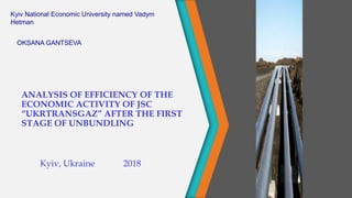 ANALYSIS OF EFFICIENCY OF THE
ECONOMIC ACTIVITY OF JSC
“UKRTRANSGAZ” AFTER THE FIRST
STAGE OF UNBUNDLING
Kyiv, Ukraine 2018
Kyiv National Economic University named Vadym
Hetman
OKSANA GANTSEVA
 