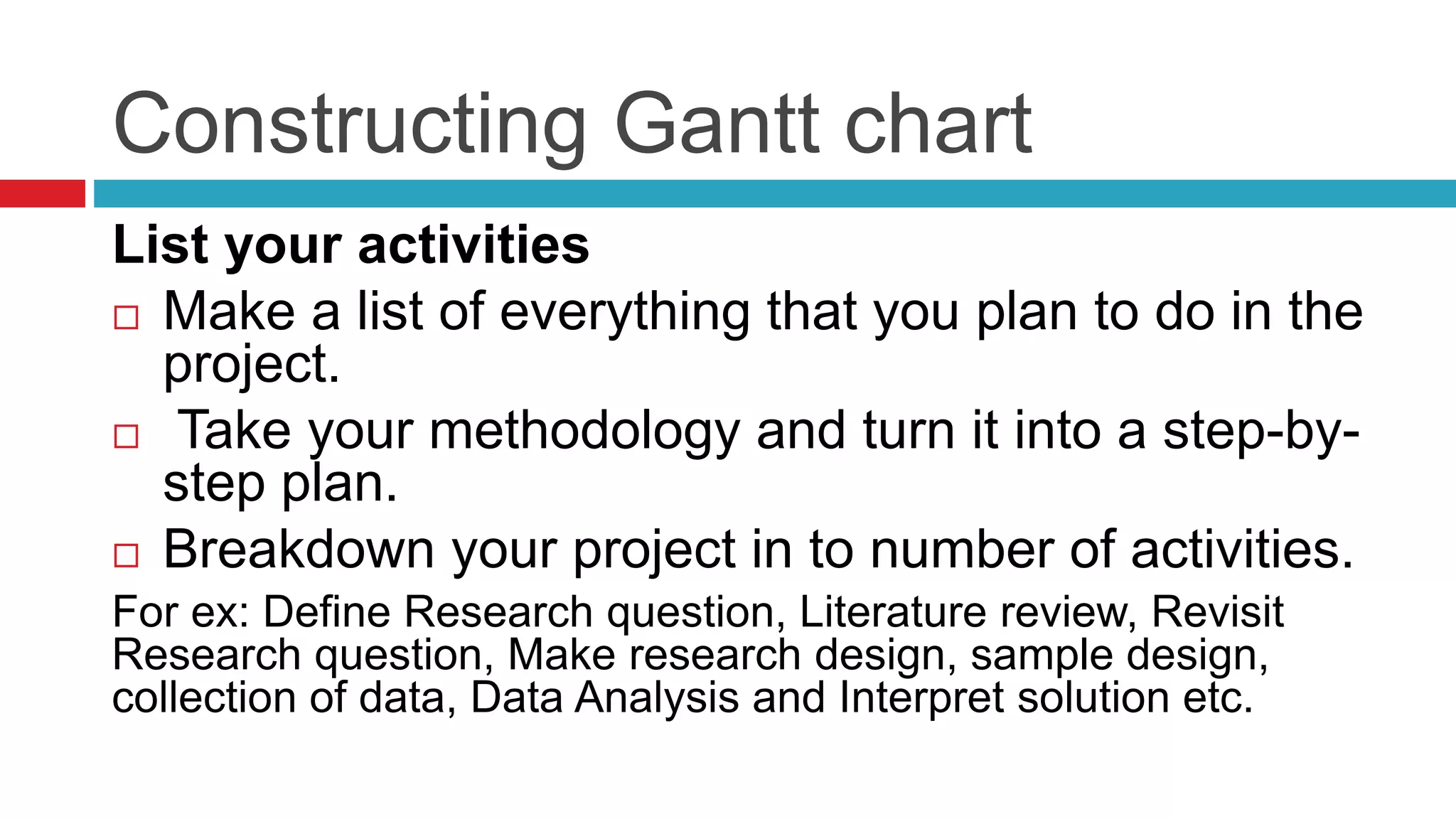 Constructing Gantt chart 
List your activities 
 Make a list of everything that you plan to do in the 
project. 
 Take your methodology and turn it into a step-by-step 
plan. 
 Breakdown your project in to number of activities. 
For ex: Define Research question, Literature review, Revisit 
Research question, Make research design, sample design, 
collection of data, Data Analysis and Interpret solution etc. 
 