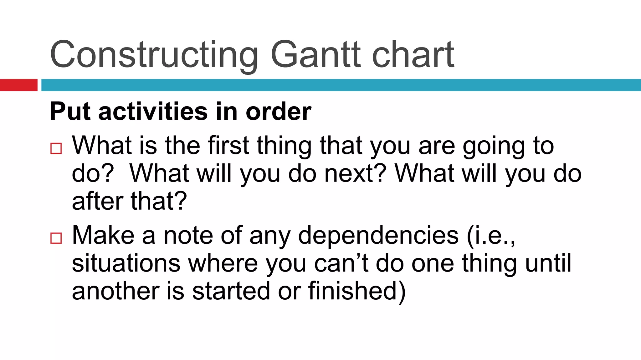 Constructing Gantt chart 
Put activities in order 
 What is the first thing that you are going to 
do? What will you do next? What will you do 
after that? 
 Make a note of any dependencies (i.e., 
situations where you can’t do one thing until 
another is started or finished) 
 