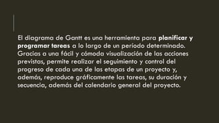 El diagrama de Gantt es una herramienta para planificar y
programar tareas a lo largo de un período determinado.
Gracias a una fácil y cómoda visualización de las acciones
previstas, permite realizar el seguimiento y control del
progreso de cada una de las etapas de un proyecto y,
además, reproduce gráficamente las tareas, su duración y
secuencia, además del calendario general del proyecto.
 