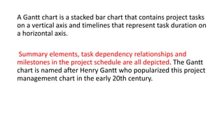 A Gantt chart is a stacked bar chart that contains project tasks
on a vertical axis and timelines that represent task duration on
a horizontal axis.
Summary elements, task dependency relationships and
milestones in the project schedule are all depicted. The Gantt
chart is named after Henry Gantt who popularized this project
management chart in the early 20th century.
 