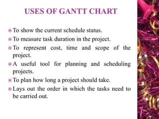  To show the current schedule status.
 To measure task duration in the project.
 To represent cost, time and scope of the
project.
 A useful tool for planning and scheduling
projects.
 To plan how long a project should take.
 Lays out the order in which the tasks need to
be carried out.
 