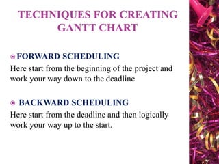 FORWARD SCHEDULING
Here start from the beginning of the project and
work your way down to the deadline.
 BACKWARD SCHEDULING
Here start from the deadline and then logically
work your way up to the start.
 