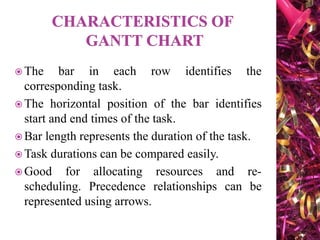  The bar in each row identifies the
corresponding task.
 The horizontal position of the bar identifies
start and end times of the task.
 Bar length represents the duration of the task.
 Task durations can be compared easily.
 Good for allocating resources and re-
scheduling. Precedence relationships can be
represented using arrows.
 