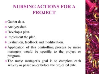  Gather data.
 Analyze data.
 Develop a plan.
 Implement the plan.
 Evaluation, feedback and modification.
 Application of this controlling process by nurse
managers would be specific to the project or
program.
 The nurse manager’s goal is to complete each
activity or phase on or before the projected date.
 