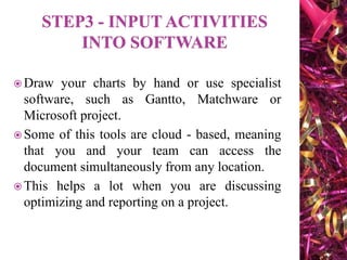  Draw your charts by hand or use specialist
software, such as Gantto, Matchware or
Microsoft project.
 Some of this tools are cloud - based, meaning
that you and your team can access the
document simultaneously from any location.
 This helps a lot when you are discussing
optimizing and reporting on a project.
 