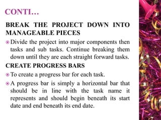 BREAK THE PROJECT DOWN INTO
MANAGEABLE PIECES
 Divide the project into major components then
tasks and sub tasks. Continue breaking them
down until they are each straight forward tasks.
CREATE PROGRESS BARS
 To create a progress bar for each task.
 A progress bar is simply a horizontal bar that
should be in line with the task name it
represents and should begin beneath its start
date and end beneath its end date.
 