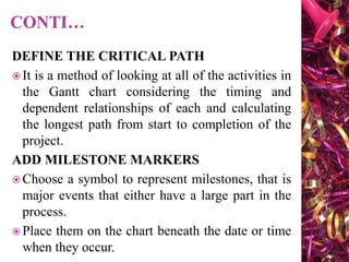 DEFINE THE CRITICAL PATH
 It is a method of looking at all of the activities in
the Gantt chart considering the timing and
dependent relationships of each and calculating
the longest path from start to completion of the
project.
ADD MILESTONE MARKERS
 Choose a symbol to represent milestones, that is
major events that either have a large part in the
process.
 Place them on the chart beneath the date or time
when they occur.
 