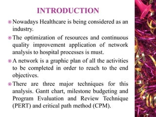  Nowadays Healthcare is being considered as an
industry.
 The optimization of resources and continuous
quality improvement application of network
analysis to hospital processes is must.
 A network is a graphic plan of all the activities
to be completed in order to reach to the end
objectives.
 There are three major techniques for this
analysis. Gantt chart, milestone budgeting and
Program Evaluation and Review Technique
(PERT) and critical path method (CPM).
 