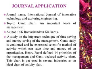  Journal name: International Journal of innovative
technology and exploring engineering.
 Topic: Gantt chart: An important tools of
management.
 Author : KK Ramachandran KK kartik.
 A study on the important technique of time saving
and money saving of the management. Gantt study
is continued and he expressed scientific method of
activity which can save time and money of an
organization. Henry Fayol defined 14 principles of
the management and Gantt declared activity chart.
This chart is yet used in several industries as an
ideal chart of activity plan.
 