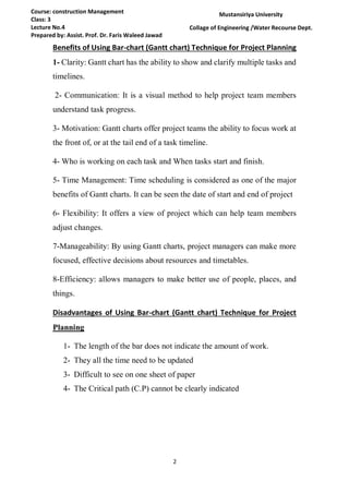 2
Course: construction Management
Class: 3
Lecture No.4
Prepared by: Assist. Prof. Dr. Faris Waleed Jawad
Mustansiriya University
Collage of Engineering /Water Recourse Dept.
Benefits of Using Bar-chart (Gantt chart) Technique for Project Planning
1- Clarity: Gantt chart has the ability to show and clarify multiple tasks and
timelines.
2- Communication: It is a visual method to help project team members
understand task progress.
3- Motivation: Gantt charts offer project teams the ability to focus work at
the front of, or at the tail end of a task timeline.
4- Who is working on each task and When tasks start and finish.
5- Time Management: Time scheduling is considered as one of the major
benefits of Gantt charts. It can be seen the date of start and end of project
6- Flexibility: It offers a view of project which can help team members
adjust changes.
7-Manageability: By using Gantt charts, project managers can make more
focused, effective decisions about resources and timetables.
8-Efficiency: allows managers to make better use of people, places, and
things.
Disadvantages of Using Bar-chart (Gantt chart) Technique for Project
Planning
1- The length of the bar does not indicate the amount of work.
2- They all the time need to be updated
3- Difficult to see on one sheet of paper
4- The Critical path (C.P) cannot be clearly indicated
 