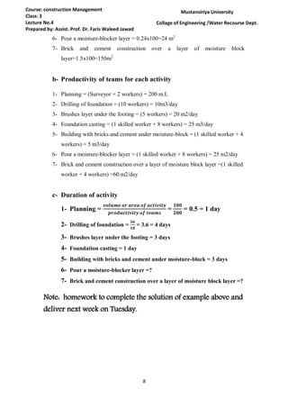 8
Course: construction Management
Class: 3
Lecture No.4
Prepared by: Assist. Prof. Dr. Faris Waleed Jawad
Mustansiriya University
Collage of Engineering /Water Recourse Dept.
6- Pour a moisture-blocker layer = 0.24x100=24 m2
7- Brick and cement construction over a layer of moisture block
layer=1.5x100=150m2
b- Productivity of teams for each activity
1- Planning = (Surveyor + 2 workers) = 200 m.L
2- Drilling of foundation = (10 workers) = 10m3/day
3- Brushes layer under the footing = (5 workers) = 20 m2/day
4- Foundation casting = (1 skilled worker + 8 workers) = 25 m3/day
5- Building with bricks and cement under moisture-block = (1 skilled worker + 4
workers) = 5 m3/day
6- Pour a moisture-blocker layer = (1 skilled worker + 8 workers) = 25 m2/day
7- Brick and cement construction over a layer of moisture block layer =(1 skilled
worker + 4 workers) =60 m2/day
c- Duration of activity
1- Planning =
𝒗𝒐𝒍𝒖𝒎𝒆 𝒐𝒓 𝒂𝒓𝒆𝒂 𝒐𝒇 𝒂𝒄𝒕𝒊𝒗𝒊𝒕𝒚
𝒑𝒓𝒐𝒅𝒖𝒄𝒕𝒊𝒗𝒊𝒕𝒚 𝒐𝒇 𝒕𝒆𝒂𝒎𝒔
=
𝟏𝟎𝟎
𝟐𝟎𝟎
= 0.5 = 1 day
2- Drilling of foundation =
𝟑𝟔
𝟏𝟎
= 3.6 = 4 days
3- Brushes layer under the footing = 3 days
4- Foundation casting = 1 day
5- Building with bricks and cement under moisture-block = 3 days
6- Pour a moisture-blocker layer =?
7- Brick and cement construction over a layer of moisture block layer =?
Note: homework to complete the solution of example above and
deliver next week on Tuesday.
 
